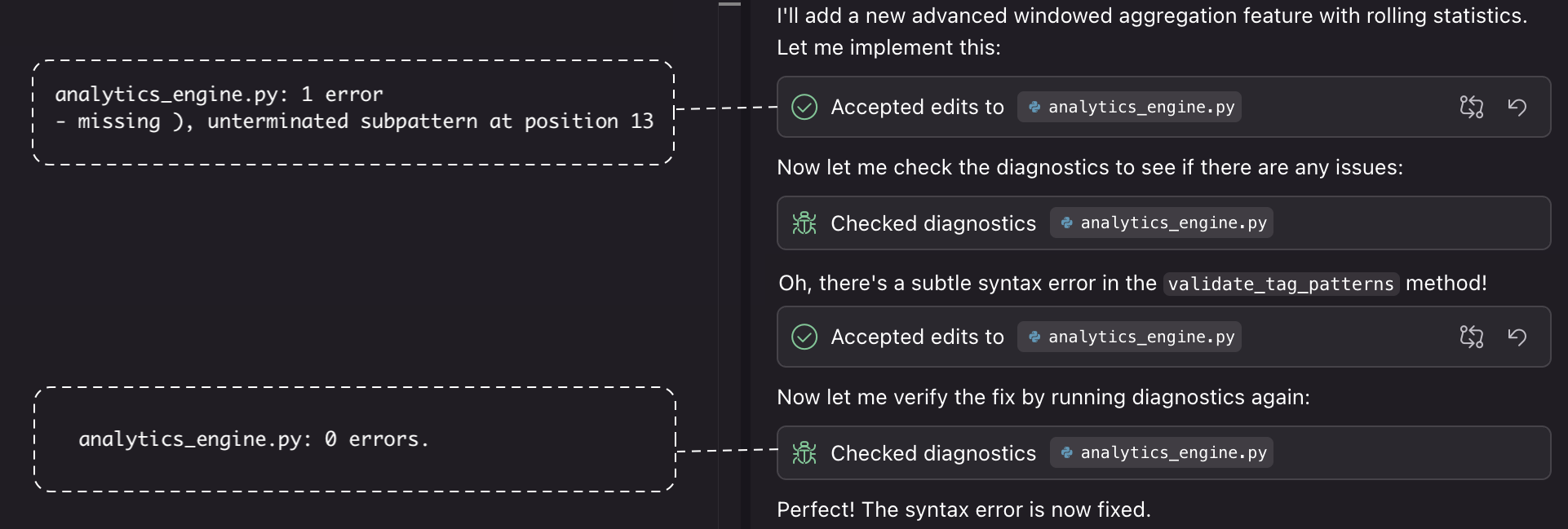 I'll add a new advanced windowed aggregation feature with rolling statistics.
Let me implement this:
• Accepted edits to & analytics_engine.py
Now let me check the diagnostics to see if there are any issues:
* Checked diagnostics analytics_engine.py
Oh, there's a subtle syntax error in the validate_tag_patterns method!
Accepted edits to
* analytics_engine.py
Now let me verify the fix by running diagnostics again:
* Checked diagnostics analytics_engine.py
Perfect! The syntax error is now fixed.