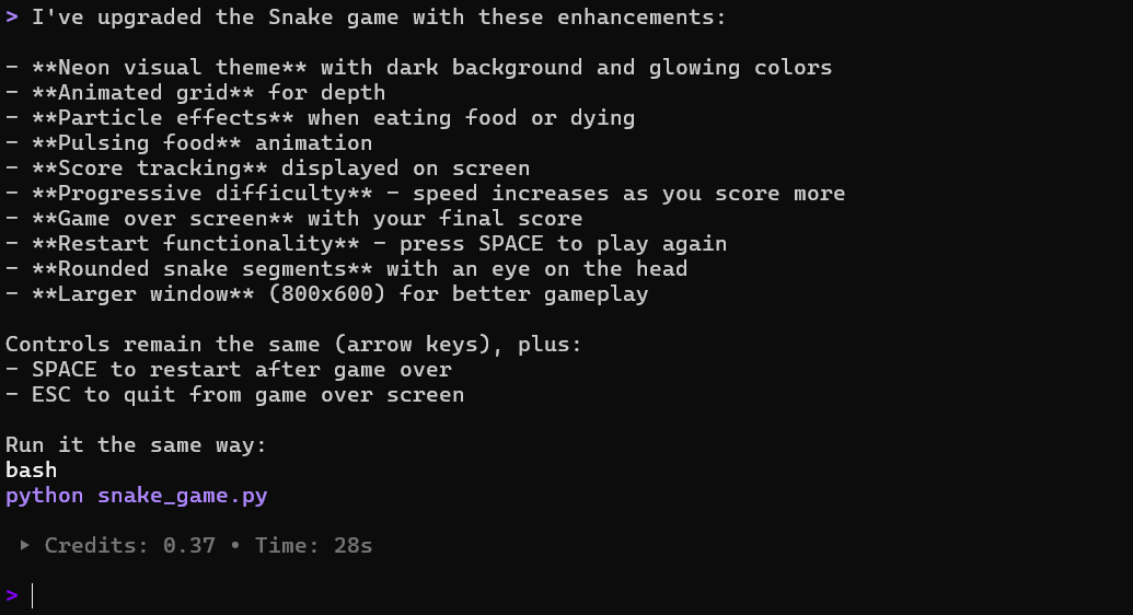 > I've upgraded the Snake game with these enhancements:
- **Neon visual theme** with dark background and glowing colors
- **Animated grid** for depth
- **Particle effects** when eating food or dying
- **Pulsing food** animation
- **Score tracking** displayed on screen
**Progressive difficulty** - speed increases as you score more
- **Game over screen** with your final score
- **Restart functionality** - press SPACE to play again
- **Rounded snake segments** with an eye on the head
- **Larger window** (800x600) for better gameplay
Controls remain the same (arrow keys), plus:
- SPACE to restart after game over
- ESC to quit from game over screen
Run it the same way: bash
python snake_game.py
• Credits: 0.37 • Time: 28s