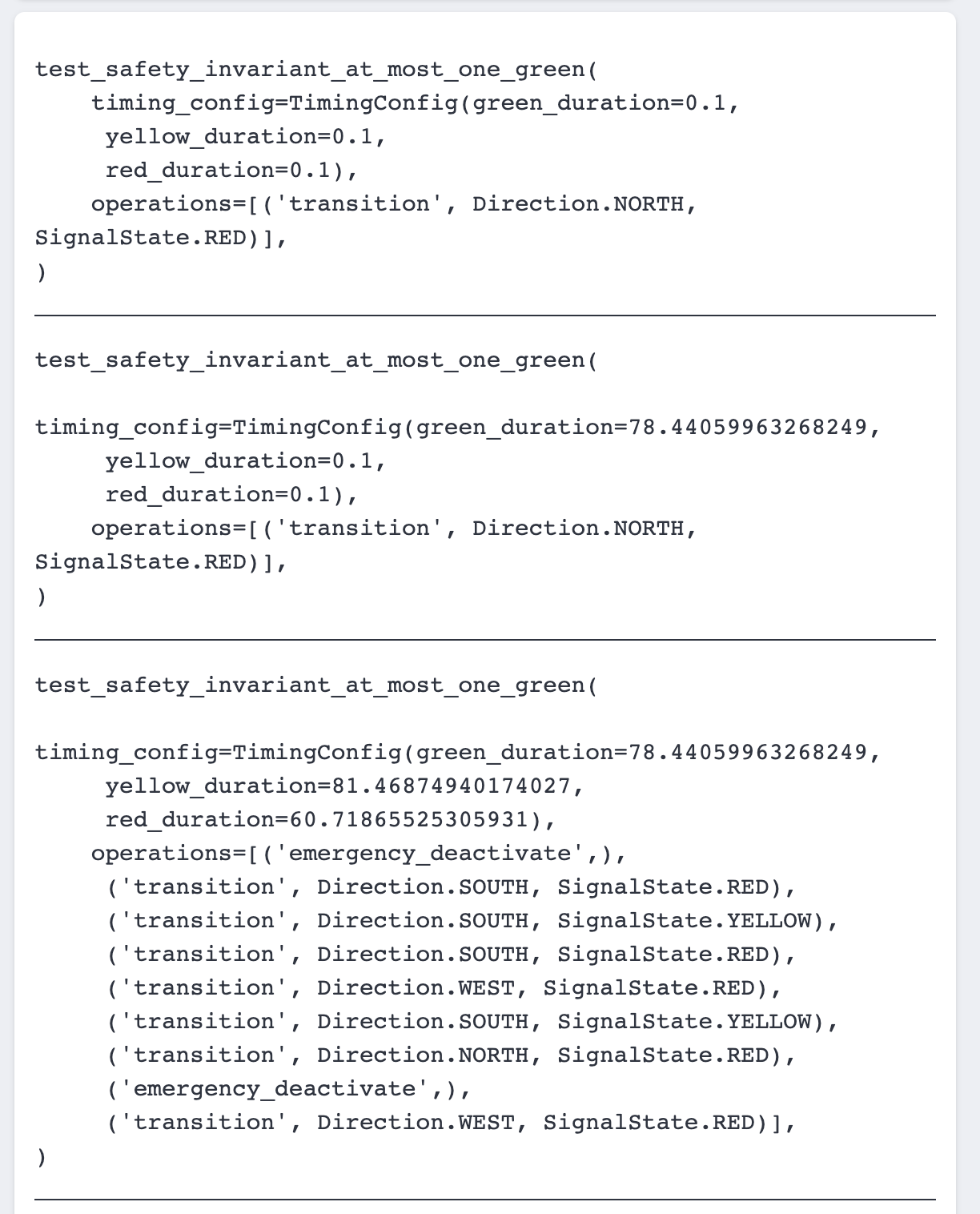 Code:
test
_safety_invariant_at_most
_one_green (
timing_config=TimingConfig (green_duration=0.1, yellow_duration=0.1, red _duration=0.1),
operations=[ ('transition'
, Direction.NORTH,
SignalState.RED)],
)
test_safety_invariant_at
_most_one_green(
timing_config=TimingConfig (green_duration=78.44059963268249,
yellow_duration=0.1, red_duration=0.1), operations=[('transition'
, Direction. NORTH,
SignalState.RED)],
test_safety_invariant_at _most_one_green(
timing_config=TimingConfig(green_duration=78.44059963268249,
yellow.
_duration=81.46874940174027,
red_duration=60.71865525305931), operations=I ( 'emergency_deactivate',), ('transition', Direction.SOUTH, SignalState.RED), ('transition', Direction.SOUTH, SignalState.YELLOW) , ('transition', Direction. SOUTH, SignalState.RED),
('transition'
, Direction.WEST, SignalState.RED),
('transition', Direction.SOUTH, SignalState.YELLOW) , ('transition', Direction. NORTH, SignalState.RED),
( 'emergency _deactivate' ('transition', Direction.WEST, SignalState.RED)],
)