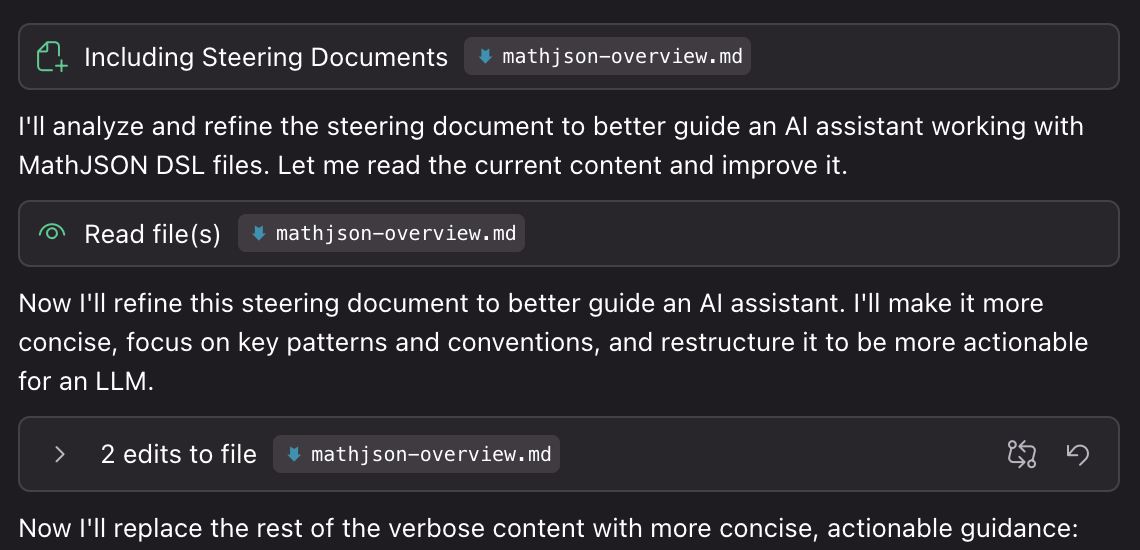 Including Steering Documents
• mathjson-overview.md
I'll analyze and refine the steering document to better guide an Al assistant working with MathJSON DSL files. Let me read the current content and improve it.
Read file (s) mathjson-overview.md
Now I'll refine this steering document to better guide an Al assistant. I'll make it more concise, focus on key patterns and conventions, and restructure it to be more actionable for an LLM.
2 edits to file • mathjson-overview.md
Now I'll replace the rest of the verbose content with more concise, actionable guidance: